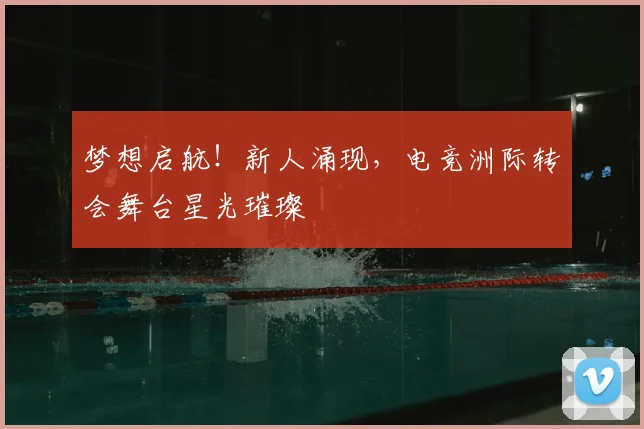 梦想启航!新人涌现,电竞洲际转会舞台星光璀璨