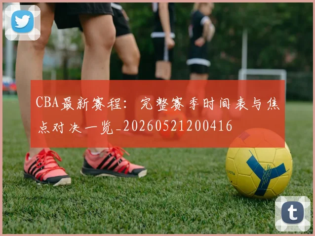 CBA最新赛程:完整赛季时间表与焦点对决一览_20260521200416