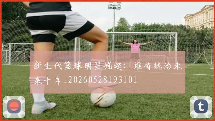 新生代篮球明星崛起:谁将统治未来十年_20260528193101