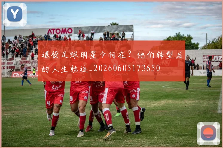 退役足球明星今何在?他们转型后的人生轨迹_20260605173650