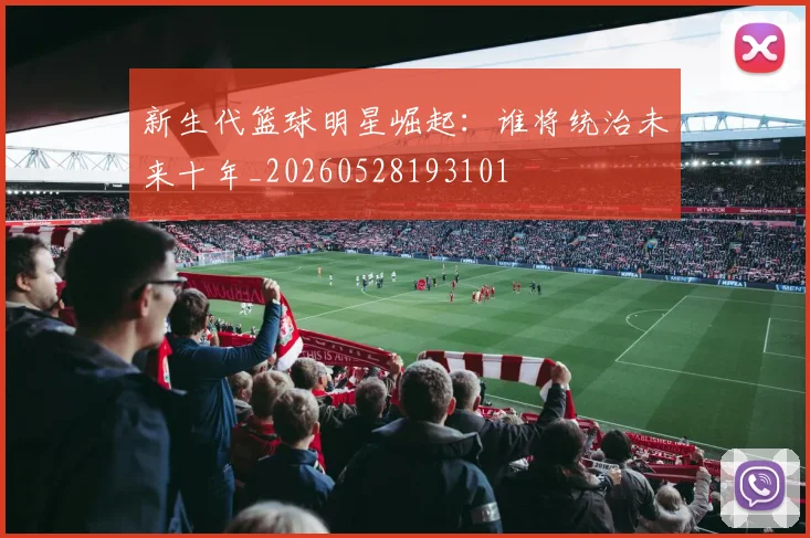 新生代篮球明星崛起：谁将统治未来十年_20260528193101