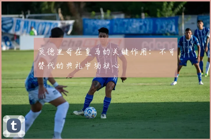 莫德里奇在皇马的关键作用:不可替代的典礼中场核心