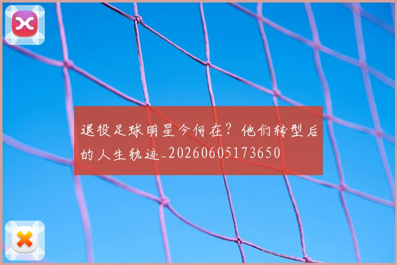 退役足球明星今何在?他们转型后的人生轨迹_20260605173650