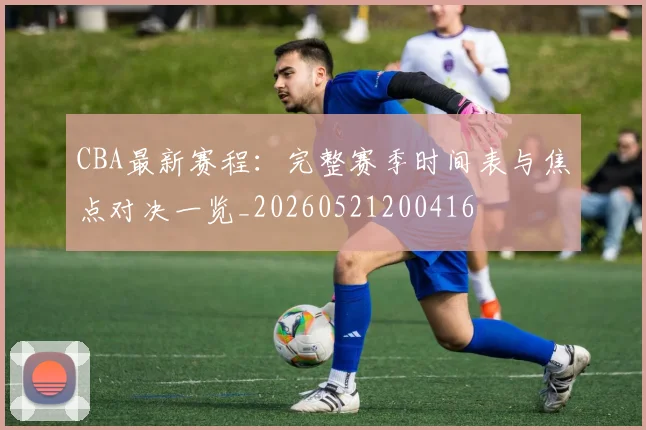 CBA最新赛程：完整赛季时间表与焦点对决一览_20260521200416