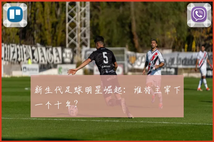 新生代足球明星崛起:谁将主宰下一个十年?