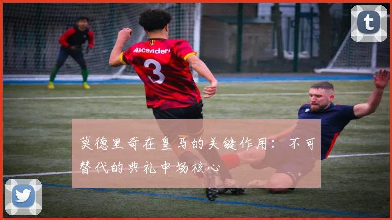 莫德里奇在皇马的关键作用:不可替代的典礼中场核心